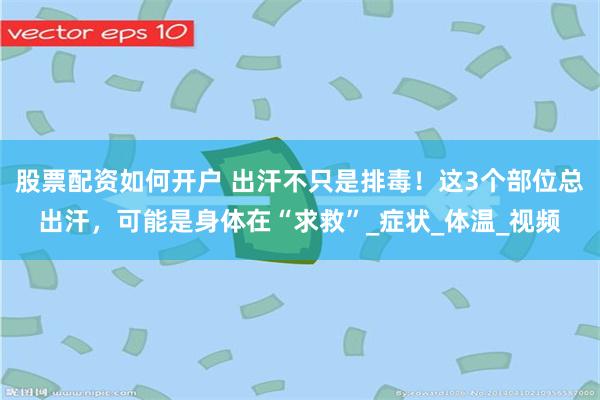股票配资如何开户 出汗不只是排毒！这3个部位总出汗，可能是身体在“求救”_症状_体温_视频