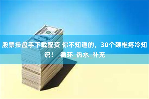 股票操盘手下载配资 你不知道的，30个颈椎疼冷知识！_循环_热水_补充
