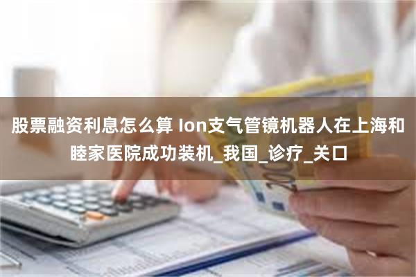 股票融资利息怎么算 Ion支气管镜机器人在上海和睦家医院成功装机_我国_诊疗_关口