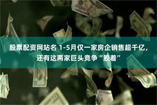 股票配资网站名 1-5月仅一家房企销售超千亿，还有这两家巨头竞争“胶着”