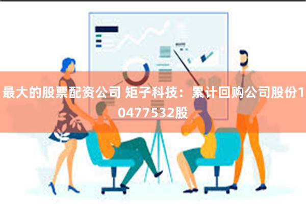 最大的股票配资公司 矩子科技：累计回购公司股份10477532股