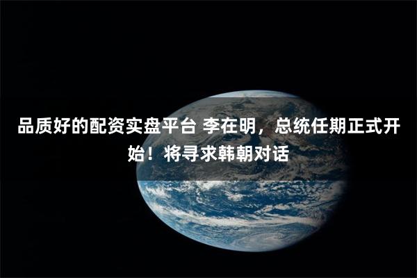 品质好的配资实盘平台 李在明，总统任期正式开始！将寻求韩朝对话