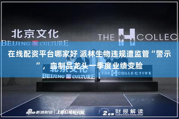 在线配资平台哪家好 派林生物违规遭监管“警示”，血制品龙头一季度业绩变脸