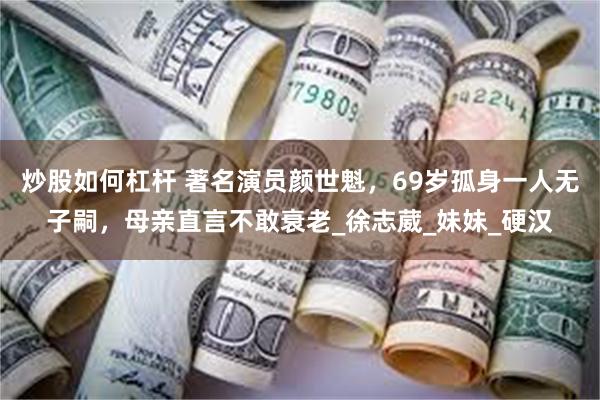 炒股如何杠杆 著名演员颜世魁，69岁孤身一人无子嗣，母亲直言不敢衰老_徐志葳_妹妹_硬汉