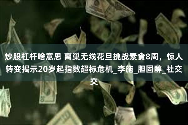 炒股杠杆啥意思 离巢无线花旦挑战素食8周，惊人转变揭示20岁起指数超标危机_李施_胆固醇_社交