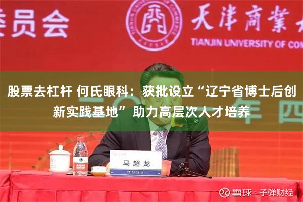 股票去杠杆 何氏眼科：获批设立“辽宁省博士后创新实践基地” 助力高层次人才培养