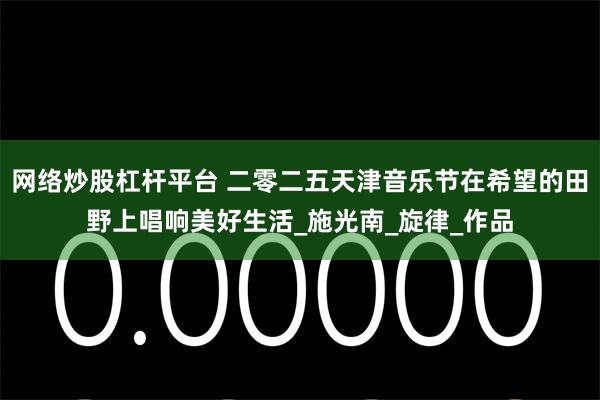 网络炒股杠杆平台 二零二五天津音乐节在希望的田野上唱响美好生活_施光南_旋律_作品