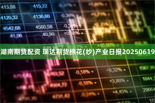 湖南期货配资 瑞达期货棉花(纱)产业日报20250619