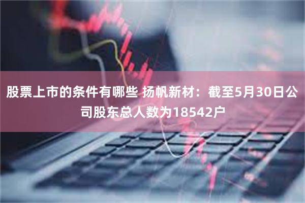 股票上市的条件有哪些 扬帆新材：截至5月30日公司股东总人数为18542户