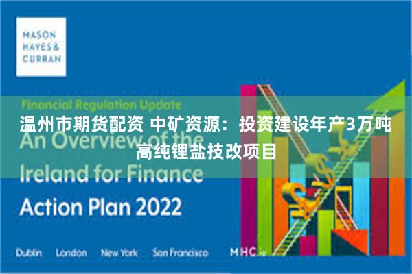 温州市期货配资 中矿资源：投资建设年产3万吨高纯锂盐技改项目