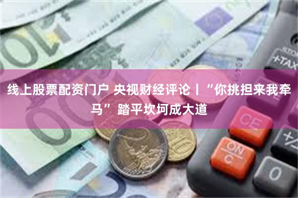 线上股票配资门户 央视财经评论丨“你挑担来我牵马” 踏平坎坷成大道