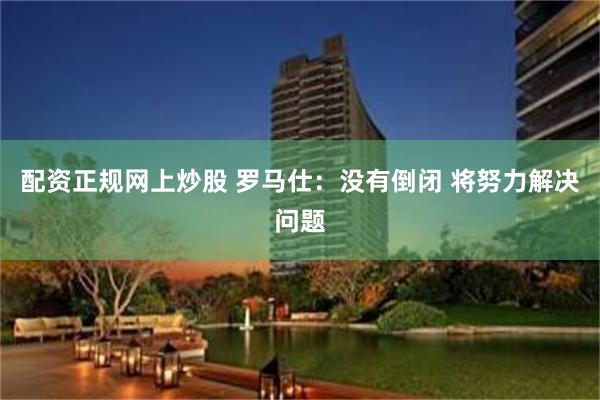 配资正规网上炒股 罗马仕：没有倒闭 将努力解决问题