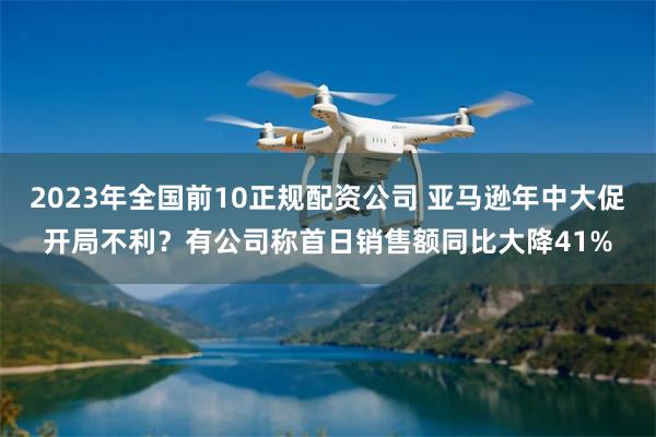 2023年全国前10正规配资公司 亚马逊年中大促开局不利？有公司称首日销售额同比大降41%