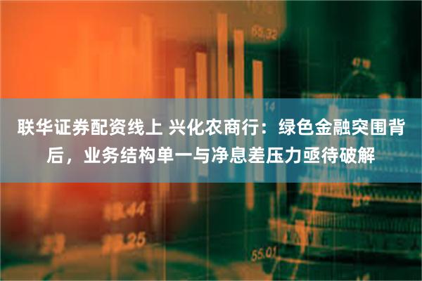 联华证券配资线上 兴化农商行：绿色金融突围背后，业务结构单一与净息差压力亟待破解