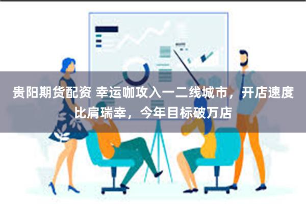 贵阳期货配资 幸运咖攻入一二线城市，开店速度比肩瑞幸，今年目标破万店