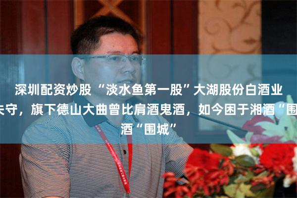 深圳配资炒股 “淡水鱼第一股”大湖股份白酒业务失守，旗下德山大曲曾比肩酒鬼酒，如今困于湘酒“围城”