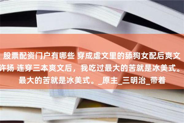 股票配资门户有哪些 穿成虐文里的舔狗女配后爽文女主不干了 乔雨薇许扬 连穿三本爽文后，我吃过最大的苦就是冰美式。_原主_三明治_带着