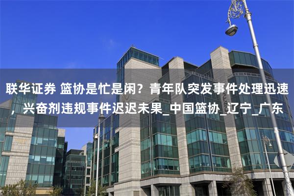 联华证券 篮协是忙是闲？青年队突发事件处理迅速，兴奋剂违规事件迟迟未果_中国篮协_辽宁_广东