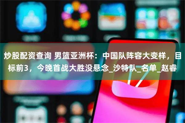 炒股配资查询 男篮亚洲杯：中国队阵容大变样，目标前3，今晚首战大胜没悬念_沙特队_名单_赵睿
