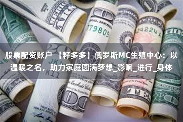 股票配资账户 【籽多多】俄罗斯MC生殖中心：以温暖之名，助力家庭圆满梦想_影响_进行_身体