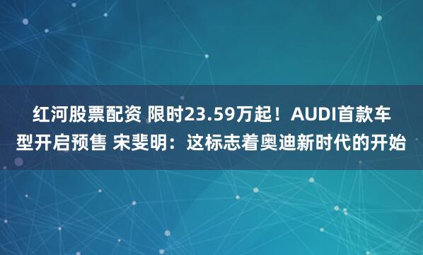 红河股票配资 限时23.59万起！AUDI首款车型开启预售 宋斐明：这标志着奥迪新时代的开始