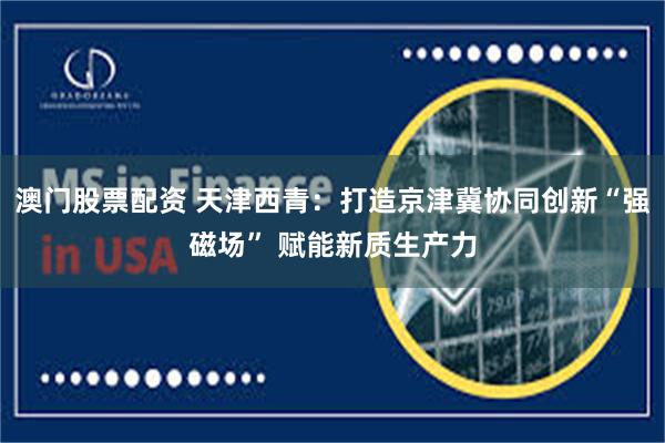 澳门股票配资 天津西青：打造京津冀协同创新“强磁场” 赋能新质生产力