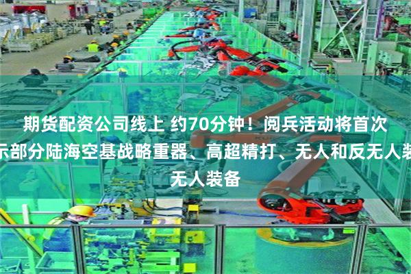 期货配资公司线上 约70分钟！阅兵活动将首次展示部分陆海空基战略重器、高超精打、无人和反无人装备