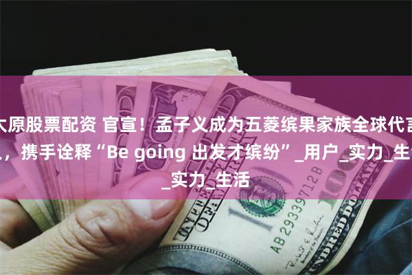 太原股票配资 官宣！孟子义成为五菱缤果家族全球代言人，携手诠释“Be going 出发才缤纷”_用户_实力_生活