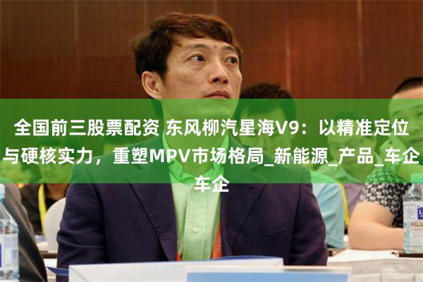 全国前三股票配资 东风柳汽星海V9:以精准定位与硬核实力,重塑MPV市场格局_新能源_产品_车企