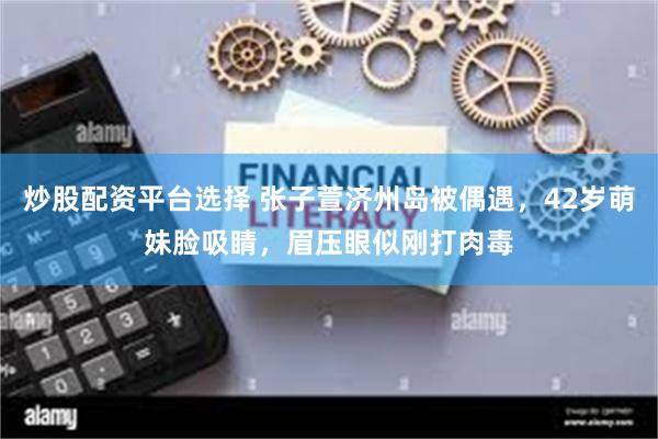 炒股配资平台选择 张子萱济州岛被偶遇，42岁萌妹脸吸睛，眉压眼似刚打肉毒