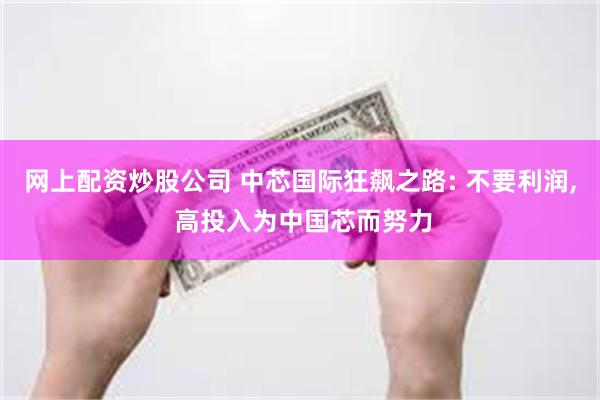 网上配资炒股公司 中芯国际狂飙之路: 不要利润, 高投入为中国芯而努力
