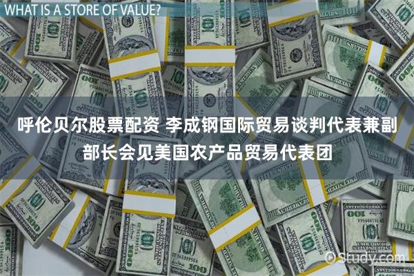 呼伦贝尔股票配资 李成钢国际贸易谈判代表兼副部长会见美国农产品贸易代表团
