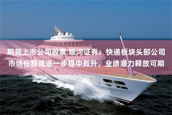 期货上市公司股票 银河证券:快递板块头部公司市场份额或进一步稳中有升,业绩潜力释放可期