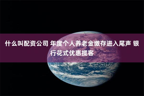 什么叫配资公司 年度个人养老金缴存进入尾声 银行花式优惠揽客