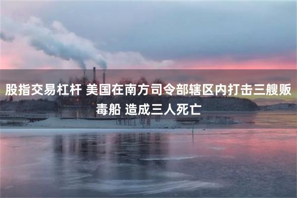 股指交易杠杆 美国在南方司令部辖区内打击三艘贩毒船 造成三人死亡